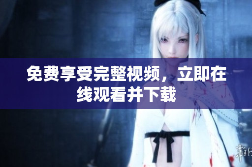 免费享受完整视频，立即在线观看并下载