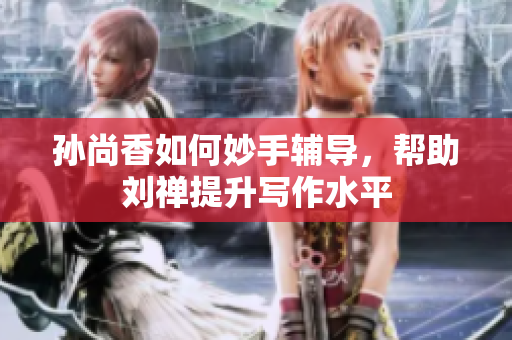 孙尚香如何妙手辅导，帮助刘禅提升写作水平