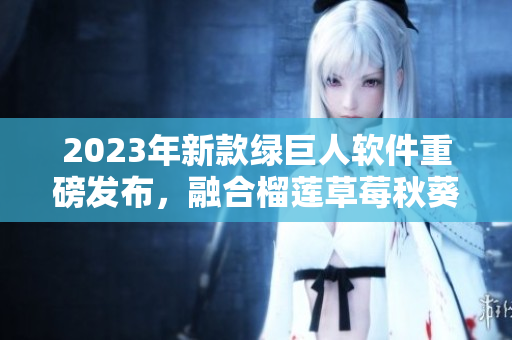 2023年新款绿巨人软件重磅发布，融合榴莲草莓秋葵等多重功能！