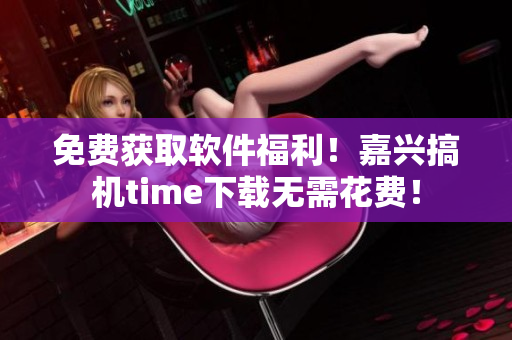 免费获取软件福利！嘉兴搞机time下载无需花费！