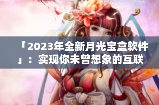 「2023年全新月光宝盒软件」：实现你未曾想象的互联网新体验