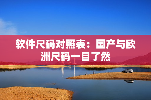 软件尺码对照表：国产与欧洲尺码一目了然