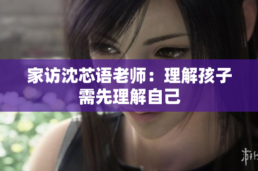 家访沈芯语老师：理解孩子需先理解自己