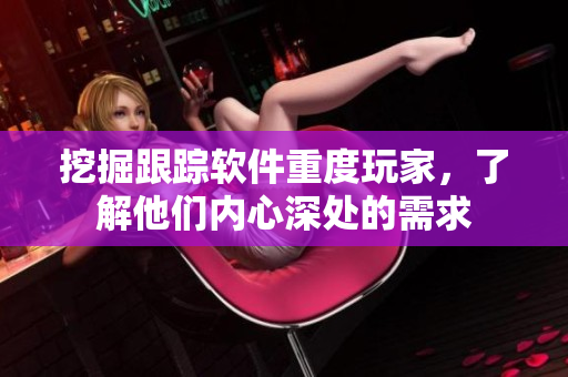 挖掘跟踪软件重度玩家，了解他们内心深处的需求