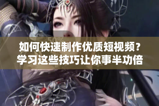 如何快速制作优质短视频？学习这些技巧让你事半功倍！