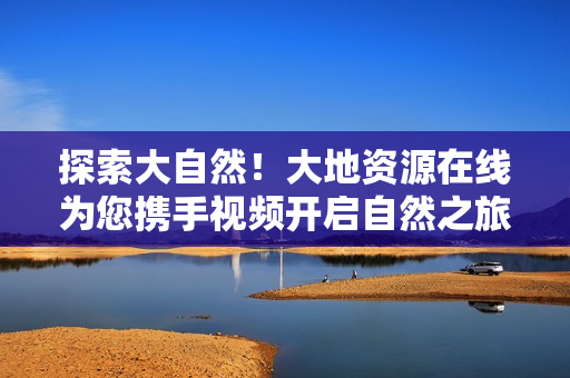 探索大自然！大地资源在线为您携手视频开启自然之旅