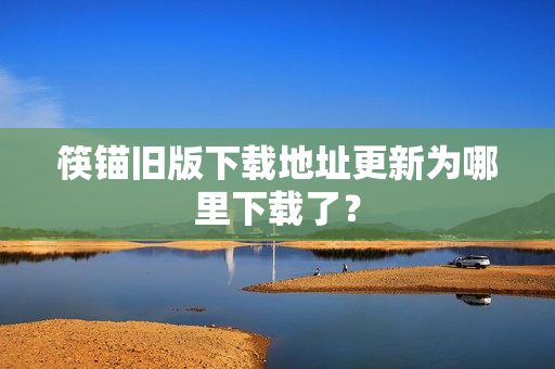 筷锚旧版下载地址更新为哪里下载了？