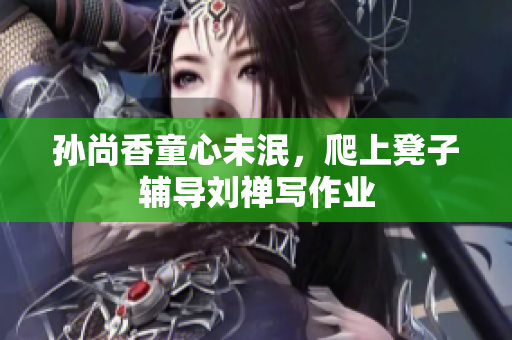 孙尚香童心未泯，爬上凳子辅导刘禅写作业