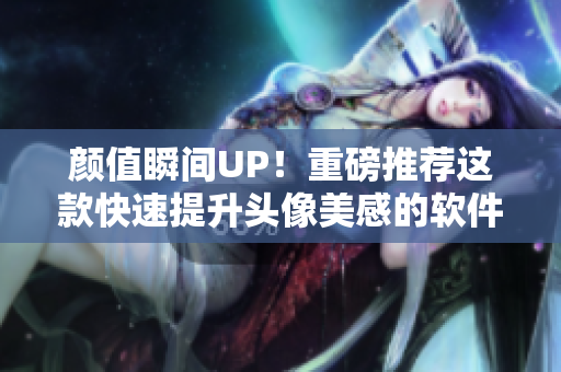 颜值瞬间UP！重磅推荐这款快速提升头像美感的软件