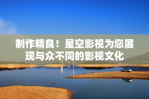 制作精良！星空影视为您展现与众不同的影视文化