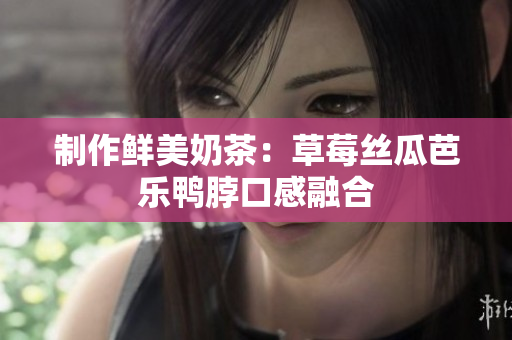 制作鲜美奶茶：草莓丝瓜芭乐鸭脖口感融合