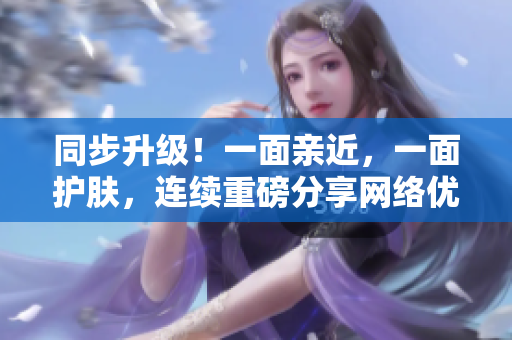 同步升级！一面亲近，一面护肤，连续重磅分享网络优质内容
