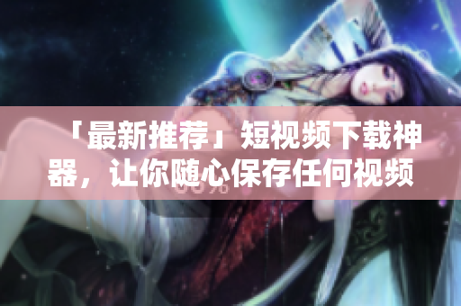 「最新推荐」短视频下载神器，让你随心保存任何视频！