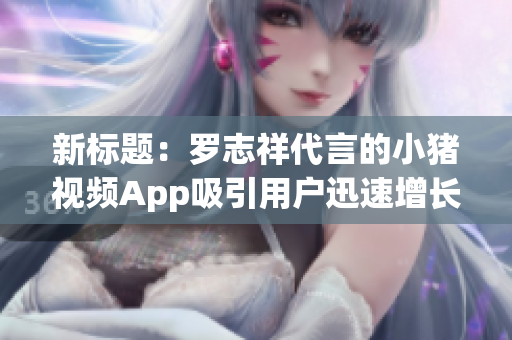 新标题：罗志祥代言的小猪视频App吸引用户迅速增长