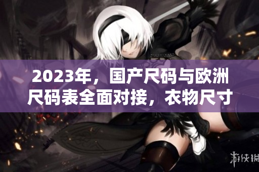 2023年，国产尺码与欧洲尺码表全面对接，衣物尺寸换算更方便