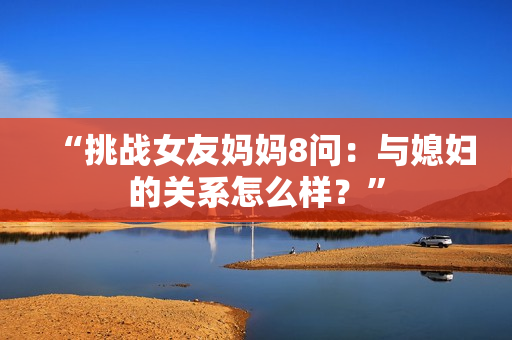 “挑战女友妈妈8问：与媳妇的关系怎么样？”