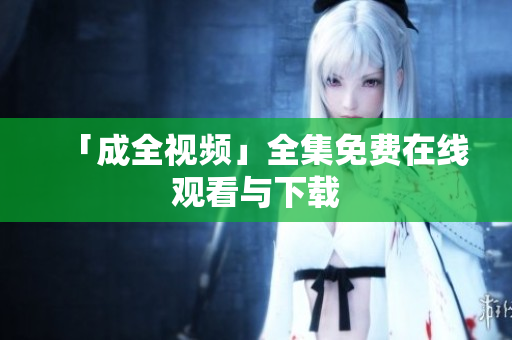「成全视频」全集免费在线观看与下载