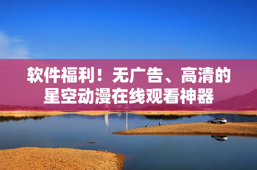 软件福利！无广告、高清的星空动漫在线观看神器