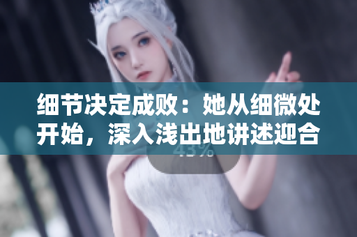 细节决定成败：她从细微处开始，深入浅出地讲述迎合策略