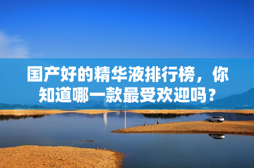 国产好的精华液排行榜，你知道哪一款最受欢迎吗？