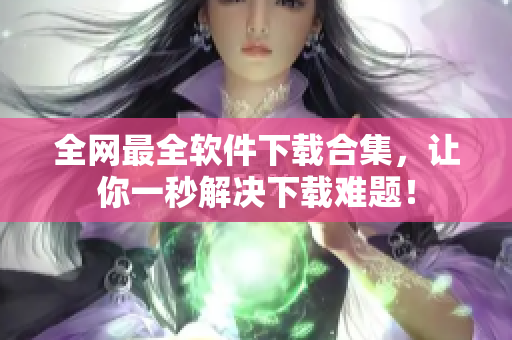 全网最全软件下载合集，让你一秒解决下载难题！