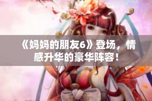 《妈妈的朋友6》登场，情感升华的豪华阵容！