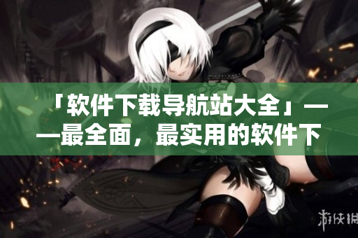 「软件下载导航站大全」——最全面，最实用的软件下载站汇总