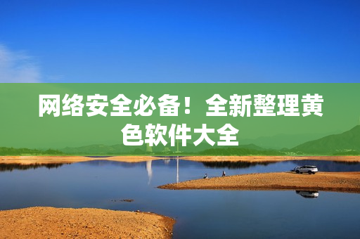 网络安全必备！全新整理黄色软件大全