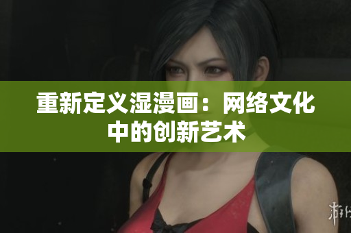 重新定义湿漫画：网络文化中的创新艺术