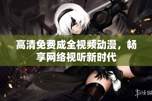 高清免费成全视频动漫，畅享网络视听新时代