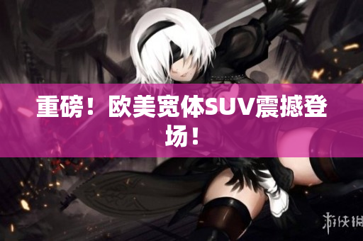 重磅！欧美宽体SUV震撼登场！