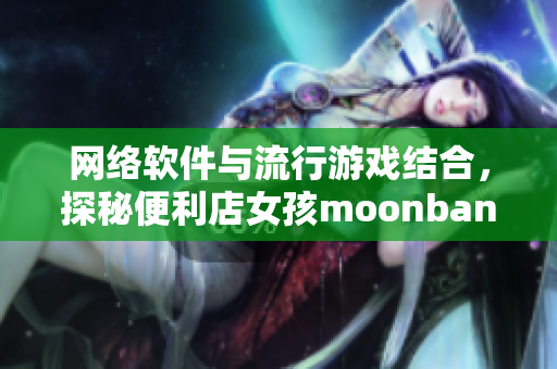 网络软件与流行游戏结合，探秘便利店女孩moonband的魅力