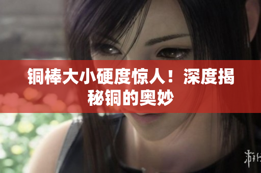 铜棒大小硬度惊人！深度揭秘铜的奥妙