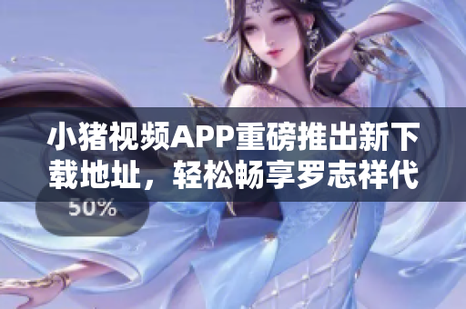 小猪视频APP重磅推出新下载地址，轻松畅享罗志祥代言的视频内容