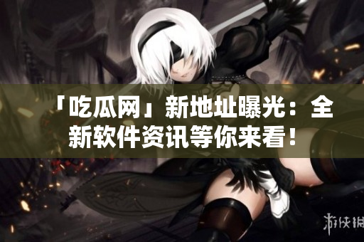 「吃瓜网」新地址曝光：全新软件资讯等你来看！