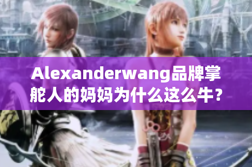 Alexanderwang品牌掌舵人的妈妈为什么这么牛？