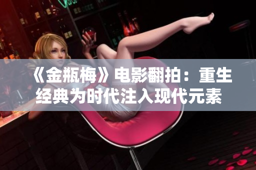《金瓶梅》电影翻拍：重生经典为时代注入现代元素