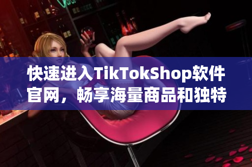 快速进入TikTokShop软件官网，畅享海量商品和独特购物体验