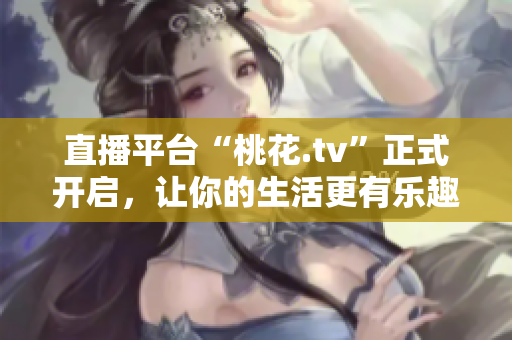 直播平台“桃花.tv”正式开启，让你的生活更有乐趣！