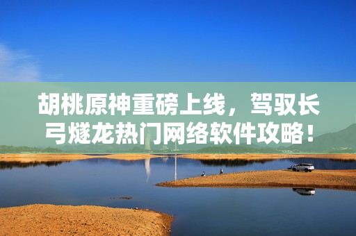 胡桃原神重磅上线，驾驭长弓燧龙热门网络软件攻略！