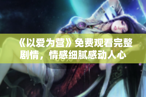 《以爱为营》免费观看完整剧情，情感细腻感动人心
