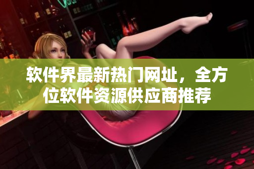 软件界最新热门网址，全方位软件资源供应商推荐