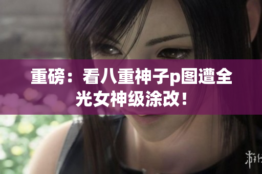重磅：看八重神子p图遭全光女神级涂改！