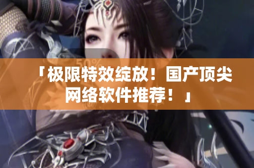 「极限特效绽放！国产顶尖网络软件推荐！」