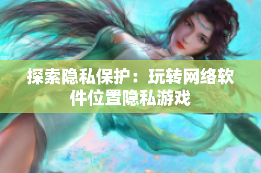 探索隐私保护：玩转网络软件位置隐私游戏