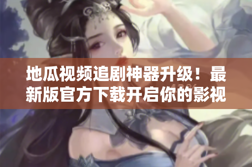地瓜视频追剧神器升级！最新版官方下载开启你的影视之旅