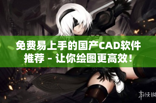 免费易上手的国产CAD软件推荐 – 让你绘图更高效！