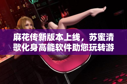 麻花传新版本上线，苏蜜清歌化身高能软件助您玩转游戏！