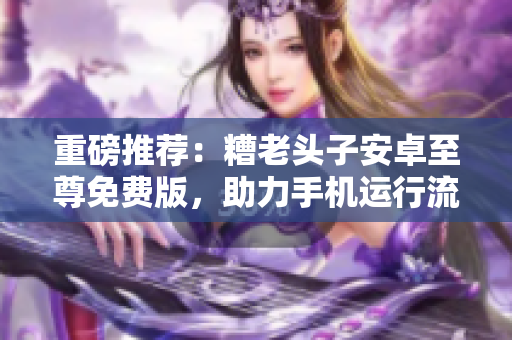 重磅推荐：糟老头子安卓至尊免费版，助力手机运行流畅！