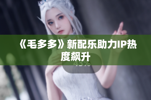 《毛多多》新配乐助力IP热度飙升